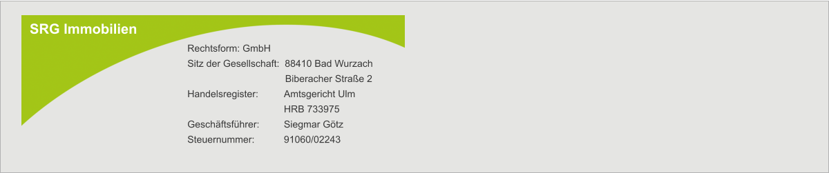 SRG Immobilien Rechtsform: GmbH Sitz der Gesellschaft:  88410 Bad Wurzach        Biberacher Straße 2 Handelsregister:  	Amtsgericht Ulm  	HRB 733975 Geschäftsführer: 	Siegmar Götz Steuernummer:   	91060/02243